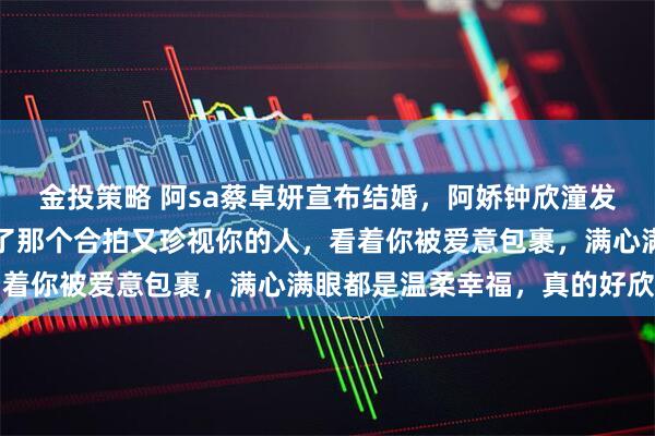 金投策略 阿sa蔡卓妍宣布结婚，阿娇钟欣潼发文祝福：很开心你等到了那个合拍又珍视你的人，看着你被爱意包裹，满心满眼都是温柔幸福，真的好欣慰